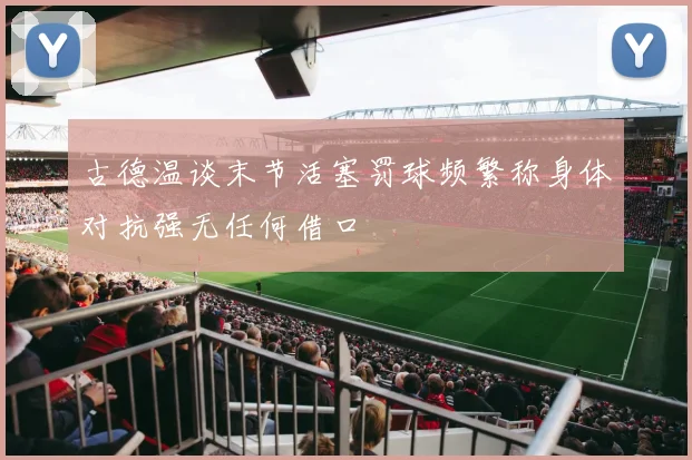 古德温谈末节活塞罚球频繁称身体对抗强无任何借口