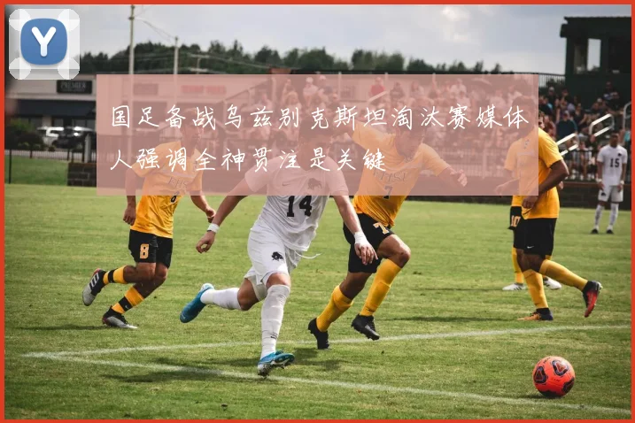 国足备战乌兹别克斯坦淘汰赛媒体人强调全神贯注是关键