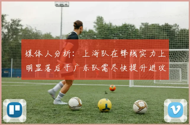 媒体人分析：上海队在锋线实力上明显落后于广东队需尽快提升进攻火力