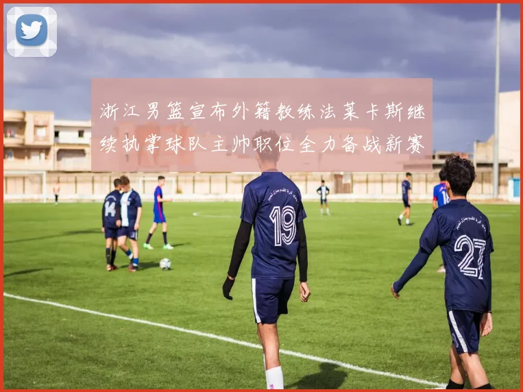 浙江男篮宣布外籍教练法莱卡斯继续执掌球队主帅职位全力备战新赛季