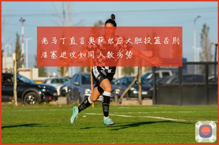 老马丁直言奥萨尔应大胆投篮否则活塞进攻如同人数劣势
