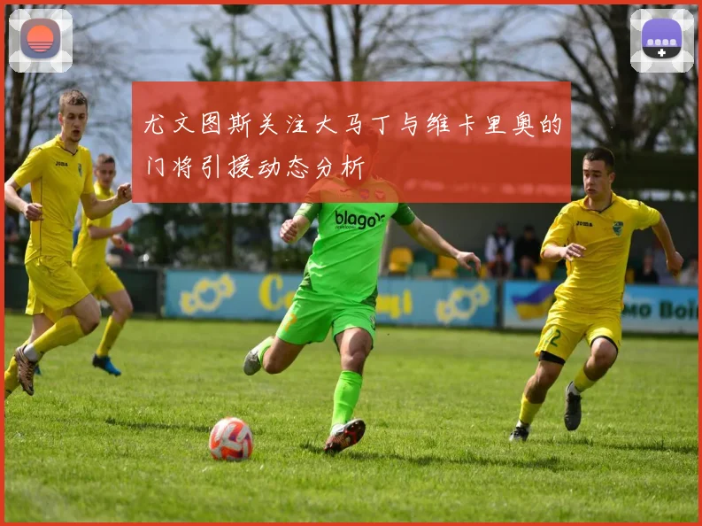尤文图斯关注大马丁与维卡里奥的门将引援动态分析