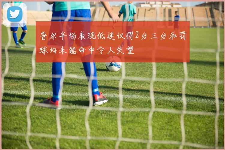 普尔半场表现低迷仅得2分三分和罚球均未能命中令人失望