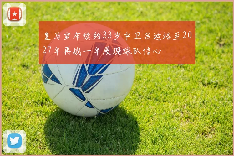 皇马宣布续约33岁中卫吕迪格至2027年再战一年展现球队信心
