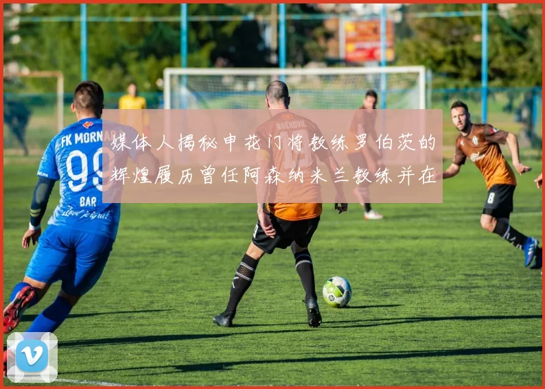 媒体人揭秘申花门将教练罗伯茨的辉煌履历曾任阿森纳米兰教练并在华夏执教