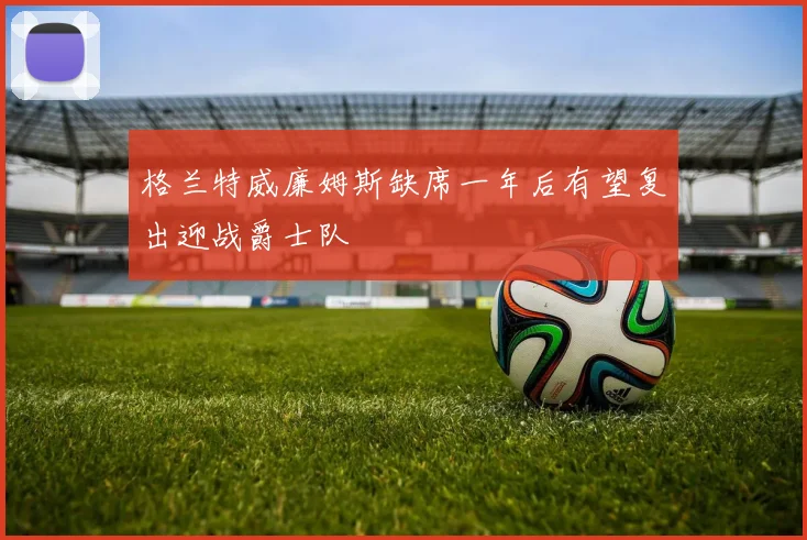 格兰特威廉姆斯缺席一年后有望复出迎战爵士队