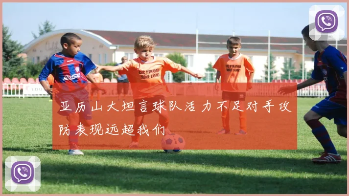 亚历山大坦言球队活力不足对手攻防表现远超我们