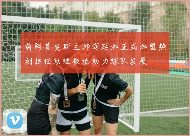 前阿贾克斯主帅海廷加正式加盟热刺担任助理教练助力球队发展