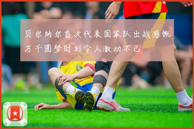 贝尔纳尔首次代表国家队出战感慨万千圆梦时刻令人激动不已