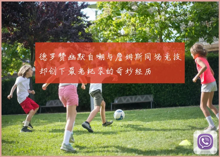 德罗赞幽默自嘲与詹姆斯同场竞技却创下最老纪录的奇妙经历
