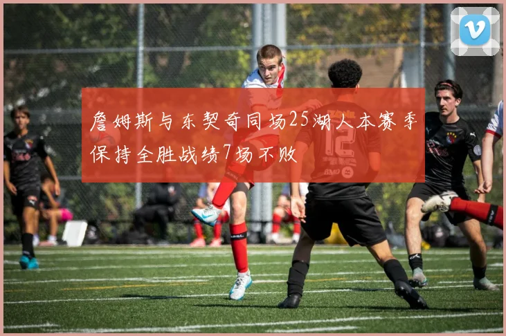 詹姆斯与东契奇同场25湖人本赛季保持全胜战绩7场不败