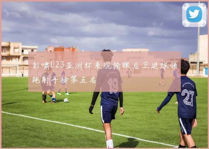 彭啸U23亚洲杯表现抢眼后卫进球领跑射手榜第五名