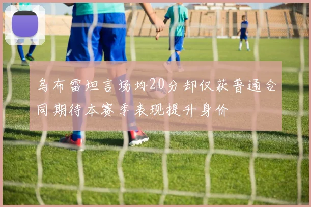 乌布雷坦言场均20分却仅获普通合同期待本赛季表现提升身价