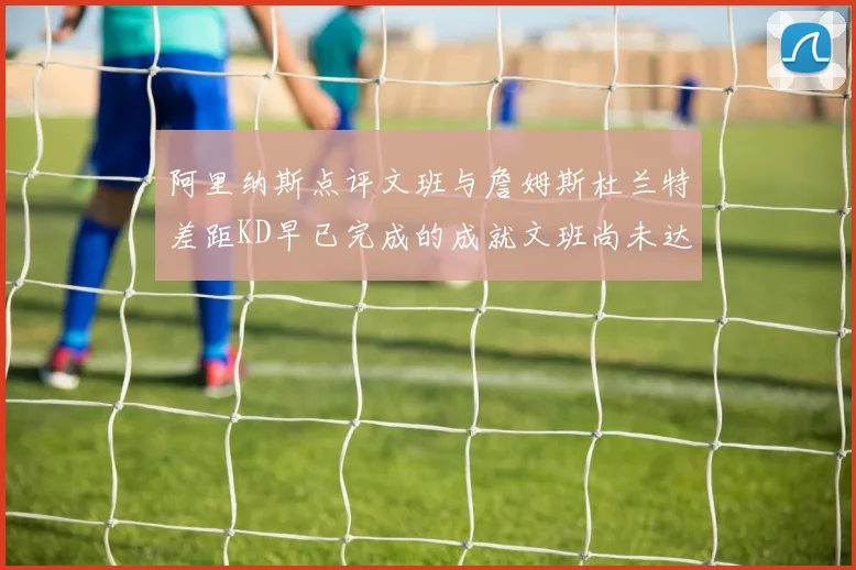 阿里纳斯点评文班与詹姆斯杜兰特差距KD早已完成的成就文班尚未达到