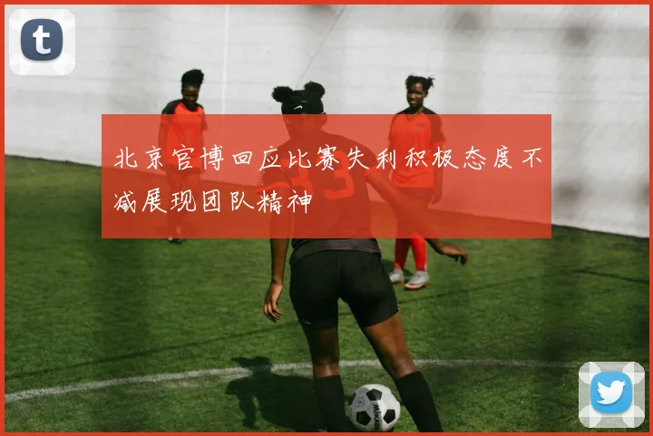 北京官博回应比赛失利积极态度不减展现团队精神